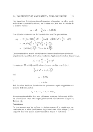 1.8. COEFFICIENT DE MAJORATION ψ EN FLEXION PURE 29
Une répartition de tensions résiduelles persiste néanmoins. La valeur maxi-
male de cette tension résiduelle σr est localisée en αH et peut se calculer de
la manière suivante :
σr = Re −
Re
H
αH = 0.225 Re
Il en découle un moment de flexion équivalent que l’on peut évaluer :
Mf = 2 [
1
2
(σr αH b)
2
3
αH +
1
2
(σr (1 − α)H b) (αH +
1
3
(1 − α)H]
= 2 σrH2
b [
α2
3
+
1 − α
2
(
3α
3
+
1
3
−
α
3
)]
= 2 (0.225 Re)
H2
b
6
1.775 = 0.8 Re
H2
b
6
Ce moment fictif va induire une répartition de tensions classiques qui tendent
à équilibrer la répartition de tensions résiduelles. Appliquons l’équation d’équarissage.
M0
f = σc
bh2
6
=
2
3
σc bH2
Les moments Mf et M0
f sont identiques de sorte que l’on peut écrire :
2
3
σc b H2
= 0.8 Re
H2
b
6
soit
σc = 0.2 Re
et
c = 0.2 e
d’où la valeur finale de la déformation permanente après suppression du
moment de flexion initial.
p = t − e − c = 0.09 e
Seules des valeurs faibles de p sont tolérées en pratiques : la limite de 0.075e
est assez souvent citées. On adopte généralement les coefficients ψ repris au
Tableau 1.2.
Remarques
On peut montrer que les sections circulaires soumises à la torsion sont ca-
ractérisées par le même coefficient de majoration : une valeur unique (1.3 ou
1.1) peut donc être utilisée indifféremment en flexion et en torsion.
 