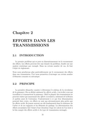Chapitre 2
EFFORTS DANS LES
TRANSMISSIONS
2.1 INTRODUCTION
Le premier problème qui se pose en dimensionnement est le recensement
des efforts. Les efforts peuvent être une donnée du problème, fondée sur une
analyse statistique par exemple. Dans un certain nombre de cas, ils font
l’objet de règlements.
Nous nous pencherons plus particulièrement sur le recensement des efforts
dans une transmission. Ceci nous permettra d’envisager un certain nombre
d’éléments courants en mécanique.
2.2 PRINCIPE
La première démarche consiste à déterminer le schéma de la circulation
de la puissance. On en déduit aisément les efforts actifs, c’est-à-dire ceux qui
travaillent et transmettent la puissance. Mais la plupart des transmissions ne
peuvent exister que moyennant des efforts secondaires, induisant de la flexion
et parfois aussi de l’extension. Contrairement à ce que leur dénomination
pourrait faire croire, ces efforts ne sont pas nécessairement plus petits que
les efforts actifs. Ils jouent souvent un rôle fondamental dans la résistance de
l’arbre et de ses supports et les éléments de guidage. La détermination des
efforts secondaires fait l’objet d’une deuxième étape de calcul où l’on tient à
la fois compte des efforts actifs et du type de transmission envisagée.
31
 