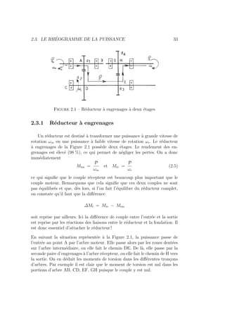 2.3. LE RHÉOGRAMME DE LA PUISSANCE 33
Figure 2.1 – Réducteur à engrenages à deux étages
2.3.1 Réducteur à engrenages
Un réducteur est destiné à transformer une puissance à grande vitesse de
rotation ωm en une puissance à faible vitesse de rotation ωr. Le réducteur
à engrenages de la Figure 2.1 possède deux étages. Le rendement des en-
grenages est élevé (98 %), ce qui permet de négliger les pertes. On a donc
immédiatement
Mtm =
P
ωm
et Mtr =
P
ωr
(2.5)
ce qui signifie que le couple récepteur est beaucoup plus important que le
couple moteur. Remarquons que cela signifie que ces deux couples ne sont
pas équilibrés et que, dès lors, si l’on fait l’équilibre du réducteur complet,
on constate qu’il faut que la différence
∆Mt = Mtr − Mtm
soit reprise par ailleurs. Ici la différence de couple entre l’entrée et la sortie
est reprise par les réactions des liaisons entre le réducteur et la fondation. Il
est donc essentiel d’attacher le réducteur !
En suivant la situation représentée à la Figure 2.1, la puissance passe de
l’entrée au point A par l’arbre moteur. Elle passe alors par les roues dentées
sur l’arbre intermédiaire, ou elle fait le chemin DE. De là, elle passe par la
seconde paire d’engrenages à l’arbre récepteur, ou elle fait le chemin de H vers
la sortie. On en déduit les moments de torsion dans les différentes tronçons
d’arbres. Par exemple il est clair que le moment de torsion est nul dans les
portions d’arbre AB, CD, EF, GH puisque le couple y est nul.
 