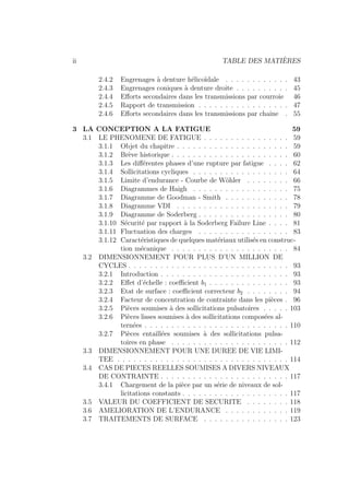 ii TABLE DES MATIÈRES
2.4.2 Engrenages à denture hélicoı̈dale . . . . . . . . . . . . 43
2.4.3 Engrenages coniques à denture droite . . . . . . . . . . 45
2.4.4 Efforts secondaires dans les transmissions par courroie 46
2.4.5 Rapport de transmission . . . . . . . . . . . . . . . . . 47
2.4.6 Efforts secondaires dans les transmissions par chaı̂ne . 55
3 LA CONCEPTION A LA FATIGUE 59
3.1 LE PHENOMENE DE FATIGUE . . . . . . . . . . . . . . . . 59
3.1.1 Objet du chapitre . . . . . . . . . . . . . . . . . . . . . 59
3.1.2 Brève historique . . . . . . . . . . . . . . . . . . . . . . 60
3.1.3 Les différentes phases d’une rupture par fatigue . . . . 62
3.1.4 Sollicitations cycliques . . . . . . . . . . . . . . . . . . 64
3.1.5 Limite d’endurance - Courbe de Wöhler . . . . . . . . 66
3.1.6 Diagrammes de Haigh . . . . . . . . . . . . . . . . . . 75
3.1.7 Diagramme de Goodman - Smith . . . . . . . . . . . . 78
3.1.8 Diagramme VDI . . . . . . . . . . . . . . . . . . . . . 79
3.1.9 Diagramme de Soderberg . . . . . . . . . . . . . . . . . 80
3.1.10 Sécurité par rapport à la Soderberg Failure Line . . . . 81
3.1.11 Fluctuation des charges . . . . . . . . . . . . . . . . . 83
3.1.12 Caractéristiques de quelques matériaux utilisés en construc-
tion mécanique . . . . . . . . . . . . . . . . . . . . . . 84
3.2 DIMENSIONNEMENT POUR PLUS D’UN MILLION DE
CYCLES . . . . . . . . . . . . . . . . . . . . . . . . . . . . . . 93
3.2.1 Introduction . . . . . . . . . . . . . . . . . . . . . . . . 93
3.2.2 Effet d’échelle : coefficient b1 . . . . . . . . . . . . . . . 93
3.2.3 Etat de surface : coefficient correcteur b2 . . . . . . . . 94
3.2.4 Facteur de concentration de contrainte dans les pièces . 96
3.2.5 Pièces soumises à des sollicitations pulsatoires . . . . . 103
3.2.6 Pièces lisses soumises à des sollicitations composées al-
ternées . . . . . . . . . . . . . . . . . . . . . . . . . . . 110
3.2.7 Pièces entaillées soumises à des sollicitations pulsa-
toires en phase . . . . . . . . . . . . . . . . . . . . . . 112
3.3 DIMENSIONNEMENT POUR UNE DUREE DE VIE LIMI-
TEE . . . . . . . . . . . . . . . . . . . . . . . . . . . . . . . . 114
3.4 CAS DE PIECES REELLES SOUMISES A DIVERS NIVEAUX
DE CONTRAINTE . . . . . . . . . . . . . . . . . . . . . . . . 117
3.4.1 Chargement de la pièce par un série de niveaux de sol-
licitations constants . . . . . . . . . . . . . . . . . . . . 117
3.5 VALEUR DU COEFFICIENT DE SECURITE . . . . . . . . 118
3.6 AMELIORATION DE L’ENDURANCE . . . . . . . . . . . . 119
3.7 TRAITEMENTS DE SURFACE . . . . . . . . . . . . . . . . 123
 