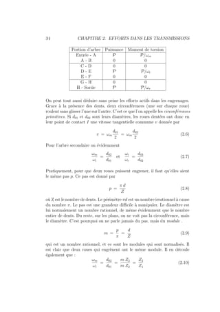 34 CHAPITRE 2. EFFORTS DANS LES TRANSMISSIONS
Portion d’arbre Puissance Moment de torsion
Entrée - A P P/ωm
A - B 0 0
C - D 0 0
D - E P P/ωt
E - F 0 0
G - H 0 0
H - Sortie P P/ωr
On peut tout aussi déduire sans peine les efforts actifs dans les engrenages.
Grace à la présence des dents, deux circonférences (une sur chaque roue)
roulent sans glisser l’une sur l’autre. C’est ce que l’on appelle les circonférences
primitives. Si d01 et d02 sont leurs diamètres, les roues dentées ont donc en
leur point de contact I une vitesse tangentielle commune v donnée par
v = ωm
d01
2
= ωm
d02
2
(2.6)
Pour l’arbre secondaire on évidemment
ωm
ωi
=
d02
d01
et
ωi
ωr
=
d03
d02
(2.7)
Pratiquement, pour que deux roues puissent engrener, il faut qu’elles aient
le même pas p. Ce pas est donné par
p =
π d
Z
(2.8)
où Z est le nombre de dents. Le périmètre πd est un nombre irrationnel à cause
du nombre π. Le pas est une grandeur difficile à manipuler. Le diamètre est
lui normalement un nombre rationnel, de même évidemment que le nombre
entier de dents. Du reste, sur les plans, on ne voit pas la circonférence, mais
le diamètre. C’est pourquoi on ne parle jamais du pas, mais du module .
m =
p
π
=
d
Z
(2.9)
qui est un nombre rationnel, et ce sont les modules qui sont normalisés. Il
est clair que deux roues qui engrènent ont le même module. Il en découle
également que :
ωm
ωi
=
d02
d01
=
m Z2
m Z2
=
Z2
Z1
(2.10)
 