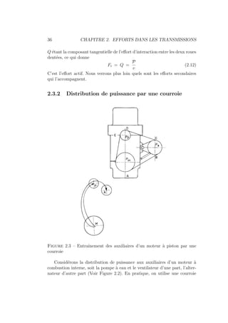 36 CHAPITRE 2. EFFORTS DANS LES TRANSMISSIONS
Q étant la composant tangentielle de l’effort d’interaction entre les deux roues
dentées, ce qui donne
Ft = Q =
P
v
(2.12)
C’est l’effort actif. Nous verrons plus loin quels sont les efforts secondaires
qui l’accompagnent.
2.3.2 Distribution de puissance par une courroie
Figure 2.3 – Entraı̂nement des auxiliaires d’un moteur à piston par une
courroie
Considérons la distribution de puissance aux auxiliaires d’un moteur à
combustion interne, soit la pompe à eau et le ventilateur d’une part, l’alter-
nateur d’autre part (Voir Figure 2.2). En pratique, on utilise une courroie
 