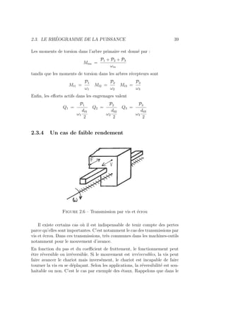 2.3. LE RHÉOGRAMME DE LA PUISSANCE 39
Les moments de torsion dans l’arbre primaire est donné par :
Mtm =
P1 + P2 + P3
ωm
tandis que les moments de torsion dans les arbres récepteurs sont
Mt1 =
P1
ω1
Mt2 =
P2
ω2
Mt3 =
P3
ω3
Enfin, les efforts actifs dans les engrenages valent
Q1 =
P1
ω1
d01
2
Q2 =
P2
ω2
d02
2
Q3 =
P3
ω3
d03
2
2.3.4 Un cas de faible rendement
Figure 2.6 – Transmission par vis et écrou
Il existe certains cas où il est indispensable de tenir compte des pertes
parce qu’elles sont importantes. C’est notamment le cas des transmissions par
vis et écrou. Dans ces transmissions, très communes dans les machines-outils
notamment pour le mouvement d’avance.
En fonction du pas et du coefficient de frottement, le fonctionnement peut
être réversible ou irréversible. Si le mouvement est irréversibles, la vis peut
faire avancer le chariot mais inversément, le chariot est incapable de faire
tourner la vis en se déplaçant. Selon les applications, la réversibilité est sou-
haitable ou non. C’est le cas par exemple des étaux. Rappelons que dans le
 