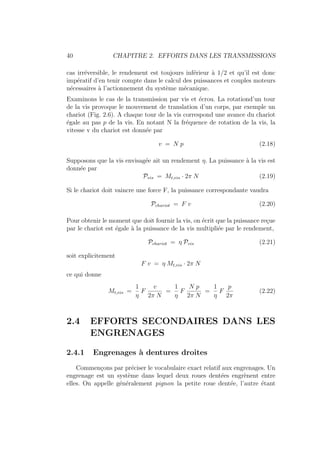 40 CHAPITRE 2. EFFORTS DANS LES TRANSMISSIONS
cas irréversible, le rendement est toujours inférieur à 1/2 et qu’il est donc
impératif d’en tenir compte dans le calcul des puissances et couples moteurs
nécessaires à l’actionnement du système mécanique.
Examinons le cas de la transmission par vis et écrou. La rotationd’un tour
de la vis provoque le mouvement de translation d’un corps, par exemple un
chariot (Fig. 2.6). A chaque tour de la vis correspond une avance du chariot
égale au pas p de la vis. En notant N la fréquence de rotation de la vis, la
vitesse v du chariot est donnée par
v = N p (2.18)
Supposons que la vis envisagée ait un rendement η. La puissance à la vis est
donnée par
Pvis = Mt,vis · 2π N (2.19)
Si le chariot doit vaincre une force F, la puissance correspondante vaudra
Pchariot = F v (2.20)
Pour obtenir le moment que doit fournir la vis, on écrit que la puissance reçue
par le chariot est égale à la puissance de la vis multipliée par le rendement,
Pchariot = η Pvis (2.21)
soit explicitement
F v = η Mt,vis · 2π N
ce qui donne
Mt,vis =
1
η
F
v
2π N
=
1
η
F
N p
2π N
=
1
η
F
p
2π
(2.22)
2.4 EFFORTS SECONDAIRES DANS LES
ENGRENAGES
2.4.1 Engrenages à dentures droites
Commençons par préciser le vocabulaire exact relatif aux engrenages. Un
engrenage est un système dans lequel deux roues dentées engrènent entre
elles. On appelle généralement pignon la petite roue dentée, l’autre étant
 