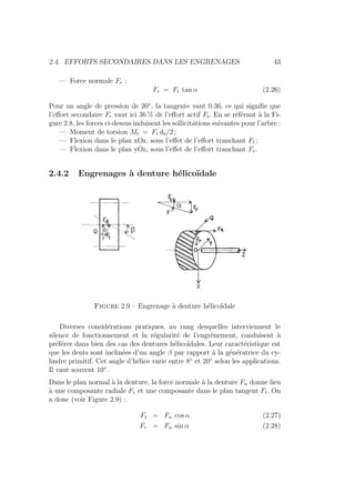 2.4. EFFORTS SECONDAIRES DANS LES ENGRENAGES 43
— Force normale Fr :
Fr = Ft tan α (2.26)
Pour un angle de pression de 20◦
, la tangente vaut 0.36, ce qui signifie que
l’effort secondaire Fr vaut ici 36 % de l’effort actif Ft. En se référant à la Fi-
gure 2.8, les forces ci-dessus induisent les sollicitations suivantes pour l’arbre :
— Moment de torsion Mt = Ft d0/2 ;
— Flexion dans le plan xOz, sous l’effet de l’effort tranchant Ft ;
— Flexion dans le plan yOz, sous l’effet de l’effort tranchant Fr.
2.4.2 Engrenages à denture hélicoı̈dale
Figure 2.9 – Engrenage à denture hélicoı̈dale
Diverses considérations pratiques, au rang desquelles interviennent le
silence de fonctionnement et la régularité de l’engrènement, conduisent à
préférer dans bien des cas des dentures hélicoı̈dales. Leur caractéristique est
que les dents sont inclinées d’un angle β par rapport à la génératrice du cy-
lindre primitif. Cet angle d’hélice varie entre 8◦
et 20◦
selon les applications.
Il vaut souvent 10◦
.
Dans le plan normal à la denture, la force normale à la denture Fn donne lieu
à une composante radiale Fr et une composante dans le plan tangent Ft. On
a donc (voir Figure 2.9) :
Ft = Fn cos α (2.27)
Fr = Fn sin α (2.28)
 