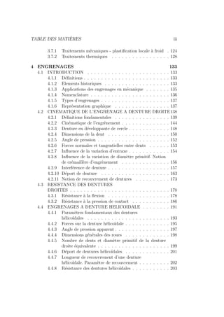 TABLE DES MATIÈRES iii
3.7.1 Traitements mécaniques - plastification locale à froid . 124
3.7.2 Traitements thermiques . . . . . . . . . . . . . . . . . 128
4 ENGRENAGES 133
4.1 INTRODUCTION . . . . . . . . . . . . . . . . . . . . . . . . 133
4.1.1 Définitions . . . . . . . . . . . . . . . . . . . . . . . . . 133
4.1.2 Elements historiques . . . . . . . . . . . . . . . . . . . 133
4.1.3 Applications des engrenages en mécanique . . . . . . . 135
4.1.4 Nomenclature . . . . . . . . . . . . . . . . . . . . . . . 136
4.1.5 Types d’engrenages . . . . . . . . . . . . . . . . . . . . 137
4.1.6 Représentation graphique . . . . . . . . . . . . . . . . 137
4.2 CINEMATIQUE DE L’ENGRENAGE A DENTURE DROITE138
4.2.1 Définitions fondamentales . . . . . . . . . . . . . . . . 139
4.2.2 Cinématique de l’engrènement . . . . . . . . . . . . . . 144
4.2.3 Denture en développante de cercle . . . . . . . . . . . . 148
4.2.4 Dimensions de la dent . . . . . . . . . . . . . . . . . . 150
4.2.5 Angle de pression . . . . . . . . . . . . . . . . . . . . . 152
4.2.6 Forces normales et tangentielles entre dents . . . . . . 153
4.2.7 Influence de la variation d’entraxe . . . . . . . . . . . . 154
4.2.8 Influence de la variation de diamètre primitif. Notion
de crémaillère d’engrènement . . . . . . . . . . . . . . 156
4.2.9 Interférence de denture . . . . . . . . . . . . . . . . . . 157
4.2.10 Déport de denture . . . . . . . . . . . . . . . . . . . . 163
4.2.11 Notion de recouvrement de dentures . . . . . . . . . . 173
4.3 RESISTANCE DES DENTURES
DROITES . . . . . . . . . . . . . . . . . . . . . . . . . . . . . 178
4.3.1 Résistance à la flexion . . . . . . . . . . . . . . . . . . 178
4.3.2 Résistance à la pression de contact . . . . . . . . . . . 186
4.4 ENGRENAGES A DENTURE HELICOIDALE . . . . . . . . 191
4.4.1 Paramètres fondamentaux des dentures
hélicoı̈dales . . . . . . . . . . . . . . . . . . . . . . . . 193
4.4.2 Forces sur la denture hélicoı̈dale . . . . . . . . . . . . . 195
4.4.3 Angle de pression apparent . . . . . . . . . . . . . . . . 197
4.4.4 Dimensions générales des roues . . . . . . . . . . . . . 198
4.4.5 Nombre de dents et diamètre primitif de la denture
droite équivalente . . . . . . . . . . . . . . . . . . . . . 199
4.4.6 Déport de dentures hélicoı̈dales . . . . . . . . . . . . . 201
4.4.7 Longueur de recouvrement d’une denture
hélicoı̈dale. Paramètre de recouvrement . . . . . . . . . 202
4.4.8 Résistance des dentures hélicoı̈dales . . . . . . . . . . . 203
 