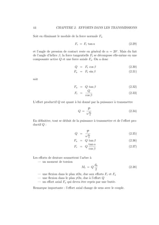 44 CHAPITRE 2. EFFORTS DANS LES TRANSMISSIONS
Soit en éliminant le module de la force normale Fn
Fr = Ft tan α (2.29)
et l’angle de pression de contact reste en général de α = 20◦
. Mais du fait
de l’angle d’hélice β, la force tangentielle Ft se décompose elle-même en une
composante active Q et une force axiale Fa. On a donc
Q = Ft cos β (2.30)
Fa = Ft sin β (2.31)
soit
Fa = Q tan β (2.32)
Ft =
Q
cos β
(2.33)
L’effort productif Q est quant à lui donné par la puissance à transmettre
Q =
P
ωd0
2
(2.34)
En définitive, tout se déduit de la puissance à transmettre et de l’effort pro-
ductif Q :
Q =
P
ωd0
2
(2.35)
Fa = Q tan β (2.36)
Fr = Q
tan α
cos β
(2.37)
Les efforts de denture soumettent l’arbre à
— un moment de torsion
Mt = Q
d0
2
(2.38)
— une flexion dans le plan xOz, due aux efforts Fr et Fa
— une flexion dans le plan yOz, due à l’effort Q
— un effort axial Fa qui devra être repris par une butée.
Remarque importante : l’effort axial change de sens avec le couple.
 