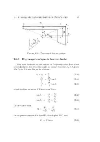 2.4. EFFORTS SECONDAIRES DANS LES ENGRENAGES 45
Figure 2.10 – Engrenage à denture conique
2.4.3 Engrenages coniques à denture droite
Nous nous limiterons au cas courant de l’engrenage entre deux arbres
perpendiculaires. Les deux demi-angles au sommet des cônes, δ1 et δ2 repris
à la Figure 2.10 sont liés par les relations :
δ1 + δ2 =
π
2
(2.39)
D1
2
=
D2
2
tan δ1 (2.40)
D2
2
=
D1
2
tan δ2 (2.41)
ce qui implique, en notant Z le nombre de dents,
tan δ1 =
D1
D2
=
Z1
Z2
(2.42)
tan δ2 =
D2
D1
=
Z2
Z1
(2.43)
La force active vaut
Q =
P
ω1
D1
2
=
P
ω2
D2
2
(2.44)
La composante normale à la ligne OA, dans le plan BAC, vaut
Fn = Q tan α (2.45)
 