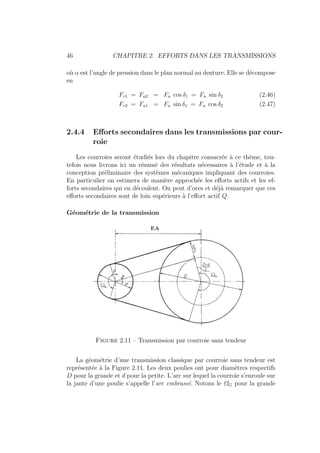 46 CHAPITRE 2. EFFORTS DANS LES TRANSMISSIONS
où α est l’angle de pression dans le plan normal au denture. Elle se décompose
en
Fr1 = Fa2 = Fn cos δ1 = Fn sin δ2 (2.46)
Fr2 = Fa1 = Fn sin δ1 = Fn cos δ2 (2.47)
2.4.4 Efforts secondaires dans les transmissions par cour-
roie
Les courroies seront étudiés lors du chapitre consacrée à ce thème, tou-
tefois nous livrons ici un résumé des résultats nécessaires à l’étude et à la
conception préliminaire des systèmes mécaniques impliquant des courroies.
En particulier on estimera de manière approchée les efforts actifs et les ef-
forts secondaires qui en découlent. On peut d’ores et déjà remarquer que ces
efforts secondaires sont de loin supérieurs à l’effort actif Q.
Géométrie de la transmission
Figure 2.11 – Transmission par courroie sans tendeur
La géométrie d’une transmission classique par courroie sans tendeur est
représentée à la Figure 2.11. Les deux poulies ont pour diamètres respectifs
D pour la grande et d pour la petite. L’arc sur lequel la courroie s’enroule sur
la jante d’une poulie s’appelle l’arc embrassé. Notons le ΩG pour la grande
 