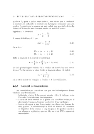 2.4. EFFORTS SECONDAIRES DANS LES ENGRENAGES 47
poulie et ΩP pour la petite. Entre celles-ci, pour autant que la tension de
la courroie soit suffisante, la courroie suit la tangente commune aux deux
poulies. Ces parties de la courroie qui sont en l’air sont appelés les brins. La
distance EA entre les axes des deux poulies est appelée l’entraxe.
Appelons β la différence
β =
π
2
−
ΩP
2
Il ressort de la Figure 2.11 que
sin β =
D − d
2 EA
(2.48)
On a alors
ΩP = αP = π − 2β (2.49)
ΩG = αG = π + 2β (2.50)
Enfin la longueur de la courroie se calcule par
L =
d
2
ΩP +
D
2
ΩG + 2 EA cos β (2.51)
Ce n’est pas la longueur relaxée, car la courroie est montée sous une tension
de pose T0. En vertu de la loi de Hooke, la longueur relaxée est égale à
L0 =
L
1 + T0
ES
(2.52)
où E est la module de Young de la courroie et S sa section droite.
2.4.5 Rapport de transmission
Une transmission par courroie ne peut pas être intrinsèquement homo-
cinétique pour trois raisons :
— L’élasticité relative de la courroie autorise celle-ci à s’allonger selon
l’intensité des tensions de fonctionnement ;
— Le contact de la courroie sur la poulie sans obstable n’exclut pas le
glissement d’ensemble, toujours possible lors d’une surcharge ;
— La courroie rampe le long de son contact curviligne avec chacune des
deux poulies. Ce phénomène qui se décrit au moment du traitement
de l’équilibre de la courroie le long des jantes des poulies conduit à
une glissement systémique pouvant faire varier de 2 % le rapport de
transmission.
 