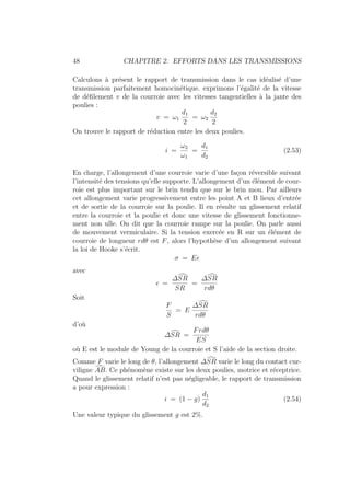48 CHAPITRE 2. EFFORTS DANS LES TRANSMISSIONS
Calculons à présent le rapport de transmission dans le cas idéalisé d’une
transmission parfaitement homocinétique. exprimons l’égalité de la vitesse
de défilement v de la courroie avec les vitesses tangentielles à la jante des
poulies :
v = ω1
d1
2
= ω2
d2
2
On trouve le rapport de réduction entre les deux poulies.
i =
ω2
ω1
=
d1
d2
(2.53)
En charge, l’allongement d’une courroie varie d’une façon réversible suivant
l’intensité des tensions qu’elle supporte. L’allongement d’un élément de cour-
roie est plus important sur le brin tendu que sur le brin mou. Par ailleurs
cet allongement varie progressivement entre les point A et B lieux d’entrée
et de sortie de la courroie sur la poulie. Il en résulte un glissement relatif
entre la courroie et la poulie et donc une vitesse de glissement fonctionne-
ment non ulle. On dit que la courroie rampe sur la poulie. On parle aussi
de mouvement vermiculaire. Si la tension exercée en R sur un élément de
courroie de longueur rdθ est F, alors l’hypothèse d’un allongement suivant
la loi de Hooke s’écrit.
σ = E
avec
 =
∆‘
SR
SR
=
∆‘
SR
rdθ
Soit
F
S
= E
∆‘
SR
rdθ
d’où
∆‘
SR =
Frdθ
ES
où E est le module de Young de la courroie et S l’aide de la section droite.
Comme F varie le long de θ, l’allongement ∆‘
SR varie le long du contact cur-
viligne ‘
AB. Ce phénomène existe sur les deux poulies, motrice et réceptrice.
Quand le glissement relatif n’est pas négligeable, le rapport de transmission
a pour expression :
i = (1 − g)
d1
d2
(2.54)
Une valeur typique du glissement g est 2%.
 