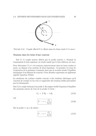 2.4. EFFORTS SECONDAIRES DANS LES ENGRENAGES 49
Figure 2.12 – Couple effectif C et efforts dans les brins tendu T et mou t
Tensions dans les brins d’une courroie
Soit C1 le couple moteur délivré par la poulie motrice 1. Pendant la
transmission le brin supérieur est tendu tandis que le brin inférieur est mou.
Pour déterminer T et t, les tensions respectivement dans les brins tendus et
mous, on dispose d’un système de deux équations : la première est issue de
l’expression de la puissance transmise alors que la seconde résulte l’équilibre
dynamique d’un élément de courroie. Cette dernière expression est également
appelée équation d’Euler.
La résolution du système conduit souvent à des résultats théoriques qu’il
convient de corriger si l’on veut se rapprocher des tensions réelles préconisées
par les fabriquants.
Soit C2 le couple résistant à la poulie 2. En régime établi l’équation d’équilibre
des moments autour de l’axe de la poulie 2 s’écrit :
C2 = T R2 − t R2 (2.55)
soit
T − t =
C2
d2/2
(2.56)
Sur la poulie 1, on a de même :
T − t =
C1
d1/2
(2.57)
 