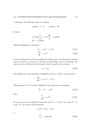 2.4. EFFORTS SECONDAIRES DANS LES ENGRENAGES 51
et linéariser les fonctions sinus et consinus.
cos dθ ' 1 et sin dθ ' dθ
Il vient
m0
R dθ
v2
R
= 2 N
dθ
2
− p R dθ
dN = q R dθ
Après simplification, on trouve :
N − m0
v2
= p R (2.61)
dN
dθ
= q R (2.62)
Il faut maintenant écrire la condition de liaison entre la pression de contact
entre la courroie et la jante et la force de frottement qui s’y développe. On
note par µ le coefficient de frottement entre la poulie et la courroie.
q ≤ µ p (2.63)
En utilisant les deux équations d’équilibre (2.61) et (2.62), on peut écrire
dN
dθ
≤ µ (N − m0
v2
)
Dénotons par N̄, la traction amputée de la composnate centrifuge :
N̄ = N − m0
v2
(2.64)
On a
N̄
dθ
≤ µ N̄ (2.65)
Si on se souvent que l’effort de traction vaut N = t en θ = 0 et que N = T
en θ = Ω, on trouve successivement :
ln N̄ ≤ ln t̄ + µ θ
et
T̄
t̄
≤ exp(µΩ) (2.66)
 