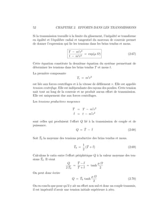 52 CHAPITRE 2. EFFORTS DANS LES TRANSMISSIONS
Si la transmission travaille à la limite du glissement, l’inégalité se transforme
en égalité et l’équilibre radial et tangentiel du morceau de courroie permet
de donner l’expression qui lie les tensions dans les brins tendus et mous.
T − m0
v2
t − m0v2
= exp(µ Ω) (2.67)
Cette équation constitute la deuxième équation du système permettant de
déterminer les tensions dans les brins tendus T et mous t.
La première composante
Tc = m0
v2
est liée aux forces centrifuges et à la vitesse de défilement v. Elle est appelée
tension centrifuge. Elle est indépendante des rayons des poulies. Cette tension
nait tout au long de la courroie et ne produit aucun effort de transmission.
Elle est uniquement due aux forces centrifuges.
Les tensions productives moyennes
T̄ = T − m0
v2
t̄ = t − m0
v2
sont celles qui produisent l’effort Q lié à la transmission de couple et de
puissance.
Q = T̄ − t̄ (2.68)
Soit T̄0 la moyenne des tensions productive des brins tendus et mous.
T̄0 =
1
2
(T̄ + t̄) (2.69)
Calculons le ratio entre l’effort périphérique Q à la valeur moyenne des ten-
sions T̄0. Il vient
Q
2 T̄0
=
T̄ − t̄
T̄ + t̄
= tanh
µ Ω
2
On peut donc écrire
Q = T̄0 tanh
µ Ω
2
(2.70)
On en conclu que pour qu’il y ait un effort non nul et donc un couple transmis,
il est impératif d’avoir une tension initiale supérieure à zéro.
 