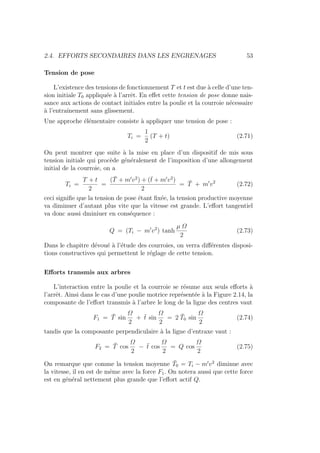 2.4. EFFORTS SECONDAIRES DANS LES ENGRENAGES 53
Tension de pose
L’existence des tensions de fonctionnement T et t est due à celle d’une ten-
sion initiale T0 appliquée à l’arrêt. En effet cette tension de pose donne nais-
sance aux actions de contact initiales entre la poulie et la courroie nécessaire
à l’entraı̂nement sans glissement.
Une approche élémentaire consiste à appliquer une tension de pose :
Ti =
1
2
(T + t) (2.71)
On peut montrer que suite à la mise en place d’un dispositif de mis sous
tension initiale qui procède généralement de l’imposition d’une allongement
initial de la courroie, on a
Ti =
T + t
2
=
(T̄ + m0
v2
) + (t̄ + m0
v2
)
2
= T̄ + m0
v2
(2.72)
ceci signifie que la tension de pose étant fixée, la tension productive moyenne
va diminuer d’autant plus vite que la vitesse est grande. L’effort tangentiel
va donc aussi dminiuer en conséquence :
Q = (Ti − m0
v2
) tanh
µ Ω
2
(2.73)
Dans le chapitre dévoué à l’étude des courroies, on verra différentes disposi-
tions constructives qui permettent le réglage de cette tension.
Efforts transmis aux arbres
L’interaction entre la poulie et la courroie se résume aux seuls efforts à
l’arrêt. Ainsi dans le cas d’une poulie motrice représentée à la Figure 2.14, la
composante de l’effort transmis à l’arbre le long de la ligne des centres vaut
F1 = T̄ sin
Ω
2
+ t̄ sin
Ω
2
= 2 T̄0 sin
Ω
2
(2.74)
tandis que la composante perpendiculaire à la ligne d’entraxe vaut :
F2 = T̄ cos
Ω
2
− t̄ cos
Ω
2
= Q cos
Ω
2
(2.75)
On remarque que comme la tension moyenne T̄0 = Ti − m0
v2
diminue avec
la vitesse, il en est de même avec la force F1. On notera aussi que cette force
est en général nettement plus grande que l’effort actif Q.
 