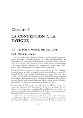 Chapitre 3
LA CONCEPTION A LA
FATIGUE
3.1 LE PHENOMENE DE FATIGUE
3.1.1 Objet du chapitre
On a très souvent observé en construction de machines et en aéronautique
que certaines pièces essentielles soumises à des efforts variables et répétés un
grand nombre de fois se rompent brusquement et sans déformations annoncia-
trices de la rupture. Paradoxalement on peut vérifier que des pièces soumises
à des efforts constants plus importants résistent correctement. Ainsi du fait
que les efforts sont variables, leur action est plus dangereuse.
On appelle fatigue la cause, en apparence mystérieuse de cette défaillance
à laquelle aucun matériau n’échappe sous l’action des efforts variables (R.
Cazaud [7]). La fatigue désigne l’endommagement d’une pièce sous l’effet
d’efforts répétés ou plus généralement variable. Il en résulte une déterioration
des propriétés matériaux au cours du temps essentiellement due à l’apparition
de micro fissures et aboutissant finalement à la la rupture brutale de la pièce
endommagée. Le fatigue est un phénomène distinct de l’usure.
Le phénomène de fatigue revêt une importance considérable puisque l’on
estime généralement que 90 % des ruptures de pièces en mécanique des ma-
chines ou en aéronautique sont imputables au phénomène de fatigue. La
compréhension et la maı̂trise du phénomène de fatigue est donc captiale pour
l’ingénieur et la conception mécanique et aéronautique.
L’étude de la résistance de toute construction soumise à des sollicitations
semi-périodiques dépend d’un très grand nombre de paramètres par ailleurs
interconnectés. En fait, les données d’un problème de fatigue peuvent être
59
 