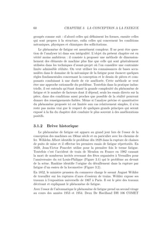 60 CHAPITRE 3. LA CONCEPTION A LA FATIGUE
groupés comme suit : d’abord celles qui définissent les formes, ensuite celles
qui sont propres à la structure, enfin celles qui concernent les conditions
mécaniques, physiques et chimiques des sollicitations.
Le phénomène de fatigue est assurément complexe. Il ne peut être ques-
tion de l’analyser ici dans son intégralité. L’objet du présent chapitre est en
vérité moins ambitieux : il consiste à proposer une méthode de dimension-
hement des éléments de machine plus fine que celle qui sont généralement
utilisées dans les techniques d’avant-projet où l’on considère une contrainte
limite admissible réduite. On veut utiliser les connaissances de bases accu-
mulées dans le domaine de la mécanique de la fatigue pour énoncer quelques
règles fondamentales concernant la conception et le dessin de pièces et com-
posants conduisant à une durée de vie améliorée. Cette méthode se veut
être une approche rationnelle du problème. Toutefois dans la pratique indus-
trielle, il est entendu qu’étant donné la grande complexité du phénomène de
fatigue et le nombre de facteurs dont il dépend, seuls les essais directs sur la
pièce, dans des conditions aussi proches que possible de la réalité pourront
donner des renseignements fiables. Même si l’analyse précise et quantitative
du phénomène proposée ici est limitée aux cas relativement simples, il n’en
reste pas moins vrai gue le respect de quelques grands principes qui seront
exposé à la fin du chapitre doit conduire le plus souvent à des améliorations
positifs.
3.1.2 Brève historique
Le phénomène de fatigue est apparu au grand jour lors de l’essor de la
conception des machines au 19ème siècle et en pariculier avec les chemins de
fer. Wihlelm Albert identifie le problème dès 1829 dans la rupture de chaı̂nes
de puits de mine et il effectue les premiers essais de fatigue répertoriés. En
1839, Jean-Victor Poncelet utilise pour la première fois le terme fatigue.
Toutefois c’est l’accident de train de Meudon en France en 1982 causant
la mort de nombreux invités revenant des fêtes organisées à Versailles pour
l’anniversaire du roi Louis-Philippe (Figure 3.1) qui le problème au devant
de la scène. Rankine identifie l’origine du déraillement dans la rupture par
fatigue d’un essieu de la locomotive (Figure 3.2).
En 1852, le ministre prussien du commerce charge le savant August Wöhler
de travailler sur les ruptures d’axes d’essieux de trains. Wöhler expose ses
travaux à l’exposition universelle de 1867 à Paris. Il est le père des travaux
décrivant et expliquant le phénomène de fatigue.
Avec l’essor de l’aéronuatique le phénomène de fatigue prend un second virage
au cours des années 1953 et 1954. Deux De Havilland DH 106 COMET
 