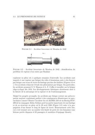 3.1. LE PHENOMENE DE FATIGUE 61
Figure 3.1 – Accident ferroviaire de Meudon de 1842
Figure 3.2 – Accident ferroviaire de Meudon de 1842 : identification du
problème de rupture d’un essieu par Rankine
explosent en plein vol, à quelques semaines d’intervalle. Les accidents sont
imputés à une rupture par fatigue des tôles d’aluminium suite à des fissures
par fatigue aux trous de rivets du fuselage proches des hublots (Figures 3.3 et
). Ces accidents relancent l’étude des phénomènes par fatigue. En particulier,
les accidents poussent S. S. Manson et L. F. Coffin à travailler sur la fatigue
oligo-cyclique dès 1954. Les développements théoriques aboutissent alors à
la théorie de la mécanique de la rupture et de l’endommagement.
Malgré les progrès accomplis, les accidents par fatigue restent une préoccu-
pation majeure conduisant parfois à des conséquences désastreuses ou spec-
taculaires comme l’illustre l’accident du vol ALOHA 243 où un Boeing B737-
200 de la compagnie Aloha Airlines perd un partie importante de son fuselage
et de sa structure en plein vol le 28 avril 1988 (Figure 3.5) suite à la pro-
pagation d’une fissure le long de lignes de rivets. Heuseusement cette fois,
ceci s’est terminé avec un nombre très limité de perte de vies humaines (une
hôtesse portée disparue et 65 passagers et membres d’équipage blessés).
 