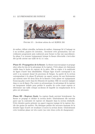 3.1. LE PHENOMENE DE FATIGUE 63
Figure 3.5 – Accident aérien du vol ALHOA 243
de surface, défaut cristallin, inclusion de surface, dommage lié à l’usinage ou
à un accident, piqûres de corrosion... favorisent cette germination. Les mi-
crofissures progressent puis coalescent pour former in fine une macrofissure.
La phase I se termine typiquement lorsque la fissure détectable c’est-à-dire
dès qu’elle atteint une taille de 0,1 à 1 mm.
Phase II : Propagation de la fissure. La fissure macroscopique se propage
alors selon les lois de la mécanique de la rupture. Cette phase est clairement
visible dans le faciès de rupture de la pièce. Elle se repère à la multitude
de lignes d’arrêt bien identifiables. Chaque ligne d’arrêt correspond à un
arrêt à un moment donné du processus de fatigue. La partie de la section
correspondant à la phase II présente un aspect soyeux du aux frottements
qui existent entre les deux faces de la fissures. Cette phase est typiquement
beaucoup plus courte dans les éléments de machine. Elle est souvent négligée
dans ce cas de figure. Par contre en aéronautique, la mécanique de la rupture
est laregement utilisée pour prédire le nombre de cycles avant rupture et
déterminer une taille critique au-dessus de laquelle un remplacement de la
pièce est nécessaire.
Phase III : Rupture finale. La rupture finale survient brutalement. La
fissure se propage et déchire la section droite. Généralement elle survient
parce que la contrainte de rupture est dépassée dans la section résiduelle.
Cette dernière partie présente un aspect rugueux typique de la rupture duc-
tile des grains de matière. On distingue parfois des nervures émanant de la
dernière ligne d’arrêt est irradiant à travers la section droite. Généralement
cette troisième phase est très courte (un voire deux cycles de chargement)
 