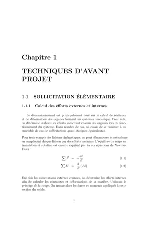Chapitre 1
TECHNIQUES D’AVANT
PROJET
1.1 SOLLICITATION ÉLÉMENTAIRE
1.1.1 Calcul des efforts externes et internes
Le dimensionnement est prinicpalement basé sur le calcul de résitance
et de déformation des organes formant un systèmes mécanique. Pour cela,
on détermine d’abord les efforts sollicitant chacun des organes lors du fonc-
tionnement du système. Dans nombre de cas, on essaie de se ramener à un
ensemble de cas de sollicitations quasi statiques équivalentes.
Pour tenir compte des liaisons cinématiques, on peut décomposer le mécanisme
en remplaçant chaque liaison par des efforts inconnus. L’équilibre du corps en
translation et rotation est ensuite exprimé par les six équations de Newton-
Euler
X
~
F = m
d~
v
dt
(1.1)
X
~
M =
d
dt
(J~
ω) (1.2)
Une fois les sollicitations externes connues, on détermine les efforts internes
afin de calculer les containtes et déformations de la matière. Utilisons le
principe de la coupe. On trouve alors les forces et moments appliqués à cette
section du solide.
1
 