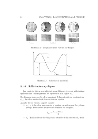 64 CHAPITRE 3. LA CONCEPTION A LA FATIGUE
Figure 3.6 – Les phases d’une rupture par fatigue
Figure 3.7 – Sollicitation pulsatoire
3.1.4 Sollicitations cycliques
Les essais de fatigue sont effectués pour différents types de sollicitations
cycliques dont l’allure générale est représentée à la Figure 3.7.
On dénomme par σmax, la valeur maximale de la contrainte de tension et par
σmin, la valeur minimale de la contrainte de tension.
A partir de ces valeurs, on peut calculer
— σm = σ̄, la valeur moyenne de la tension, caractéristique du cycle de
charge, demi somme des tensions extrêmes sur 1e cycle ;
σm =
σmax + σmin
2
— σa : l’amplitude de la composante alternée de la sollicitation, demi-
 