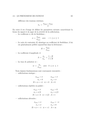 3.1. LE PHENOMENE DE FATIGUE 65
différence des tensions extrêmes.
σa =
σmax − σmin
2
En outre il est d’usage de définir les paramètres suivants caractérisant la
forme du signal et de juger de la sévérité de la sollicitation.
— Le coefficient φ, dit de Seefehlner :
φ =
σmin
σmax
avec − 1 ≤ φ ≤ 1
— Le ratio de contrainte R, identique au coefficient de Seefehlner, il lui
est généralement préféré aujourd’hui dans la littérature :
R =
σmin
σmax
— Le coefficient d’amplitude A
A =
σa
σm
=
1 − R
1 + R
— Le taux de pulsation $ :
$ =
σa
σmax
avec 0 ≤ $ ≤ 1
Trois régimes fondamentaux sont courrament rencontrés :
— sollicitations statique :
σmax = σ σmin = σ
σa = 0 σm = σ
R = φ = +1 $ = 0 A = 0
— sollicitations répétées ou pulsée :
σmax = σ σmin = 0
σa = σ/2 σm = σ/2
R = φ = 0 $ = 1/2 A = 1
— sollicitations alternées :
σmax = σ σmin = −σ
σa = σ σm = 0
R = φ = −1 $ = +1 A = ∞
 