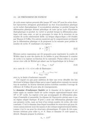 3.1. LE PHENOMENE DE FATIGUE 69
de cycle avanr rupture peuvent aller jusque 104
voire 105
pour les aciers doux.
Les éprouvettes atteignent généralement un état d’accomodation plastique
ou de rochet élastoplastique. L’accomodation plastique se produit lorsque la
déformation plastique devient périodique de sorte qu’un cycle d’hystérésis
élastoplastique se produit. Le rochet se produit lorsque la déformation plas-
tique croı̂t sans cesse, ce qui va provoquer la ruine de la structure en un
nombre de cycles relativement faible. La fatigue oligocyclique a été étudiée
par Masson et Coffin. Ces auteurs montrent que le comportement est dominé
par la déformation plastique et ils proposent la loi suivante pour prédire le
nombre de cycles N conduisant à la rupture :
N =
ñ
∆p
C
ô−γ
(3.2)
Diverses autres expressions ont été proposées pour représenter la courbe de
Wöhler dans la zone des durées de vie faibles et pour déterminer le nombre
de cycles à 1a rupture en fonction de la contrainte. Parmi celles-ci, on peut
encore citer celle de Weibul qui admet une loi hyperbolique de la forme :
N = (σmax − σD)n
(3.3)
où n varie de +1 à +2 et celle de Bastenaire :
N =
A
σmax − σD
e−(σmax−σD)
(3.4)
avec σD la limite d’endurance mesurée.
Cet exposé n’a pas pour ambition de faire une revue détaillée des lois
décrivant la fatigue oligocyclique qui n’a pas d’application courante en concep-
tion de machine. Le lecteur intéressé pourra toutefois consulter l’ouvrage de
référence de Collins [8] pour plus de renseignements.
Le domaine d’endurance limitée est le domaine où la rupture est at-
teinte après un nombre limité de cycles compris approximativement entre
105
et 107
cycles. La rupture n’est pas accompagnée de déformation plas-
tique d’ensemble et mesurable. La réponse de l’éprouvette atteint sans ce cas
un régime adapté élastique. Il peut y avoir une déformation plastqiue due
aux premiers cycles, mais au bout d’un certain nombre de cycles, elle reste
constante. C’est le domaine dans lequel travaillent les structures qui pour di-
verses raisons doivent avoir des masses et des volumes impérativement faibles,
comme c’est le cas pour les structures aéronautiques. Il existe de très nom-
breuses relations pour relier σa et N. Dans ce domaine N croı̂t quand σa
décroı̂t. Basquin propose la relation :
σa = A Nb
 