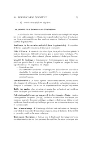 3.1. LE PHENOMENE DE FATIGUE 73
— R0
− : sollicitations répétées négatives.
Les paramètres d’influence sur l’endurance
Les expériences sont conventionnellement réalisées sur des éprouvettes po-
lies et de taille normalisée. Néanmoins on peut réaliser des tests d’endurance
sur des specimens différents. Les résultats montrent l’influence d’un certains
nombre de paramètres.
Accidents de forme (discontinuité dans la géométrie) : Un accident
de forme augmente localement le niveau de contrainte.
Effet d’échelle : A niveau de contrainte égale, deux pièces de même géométrie
mais de dimensions différentes n’auront pas la même tenue en fatigue. Plus
les dimensions d’une pièce croissent, plus sa résistance à la fatigue diminue.
Qualité de l’usinage : Généralement, l’endommagement par fatigue ap-
paraı̂t en premier lieu à la surface des pièces. La prise en compte des deux
aspects suivants est important en fatigue.
— l’état de surface
— les contraintes résiduelles : l’usinage peut introduire des contraintes
résiduelles de traction en surface (équilibrées en profondeur par des
contraintes résiduelles de compression) qui se superposent au charge-
ment mécanique.
Environnement : Un milieu agressif (températures élevées, milieux corro-
sifs...) aggrave le phénomène de fatigue. Il apparaı̂t des phénomènes comme le
fluage ou la corrosion. Leur action est proportionnelle au temps d’exposition.
Taille des grains : Les structures à grains fins présentent une meilleure
tenue en fatigue que les structures à gros grains.
Orientation du fibrage par rapport à la direction des efforts : L’orien-
tation générale des grains (fibrage) confère au matériau une anisotropie plus
ou moins marquée. Les caractéristiques statiques et la tenue en fatigue seront
meilleures dans le sens long du fibrage que dans les autres sens (travers long
et travers court).
Taux d’écrouissage : L’écrouissage résultant des opérations de formage a
pour effet de consolider le matériau (augmentation de la limite d’élasticité),
et par suite, améliore la tenue en fatigue.
Traitement thermique : Suivant que le traitement thermique provoque
un adoucissement ou un durcissement du matériau, la tenue en fatigue sera
 