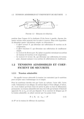 1.2. TENSIONS ADMISSIBLES ET COEFFICIENT DE SECURITE 3
Figure 1.2 – Eléments de réduction
position dans l’espace de la résultante R des forces à gauche, chacune des
quatre actions citées pourrait être la seule à s’exercer. Dans cette hypothèse
on dénombre quatre solicitations simples ou élémentaires :
— L’effort normal N, qui déternine une sollicitation de traction ou de
compression,
— L’effort tranchant T, qui détermine une sollicitation de cisaillement
simple,
— Le moment de flexion pure Mf (plane ou gauche) entraı̂nant un système
de tensions de traction et de compression ;
— Le moment de torsion Mt, qui détermine une sollicitation de torsion
pure, donnant naisance à un système de sollicitations de cisaillement.
1.2 TENSIONS ADMISSIBLES ET COEF-
FICIENT DE SECURITE
1.2.1 Tension admissible
On appelle tension admissible la tension (ou contrainte) que le matériau
peut accepter sans s’endommager ou se rompre.
Pour les matériaux ductiles tels que l’acier au carbone, l’acier allié, l’acier
coulé, l’aluminium et ses alliages, les métaux légers et leurs alliages, le laiton,
etc. il est évident qu’il faut éviter de mettre la pièce en état de déformation
permanente. La tension admissible doit donc être telle que la limite d’élasticité
apparente Re ou σ0,2 ne soit pas dépassée. Si on convient de désigner par R
la tension admissible, on admet souvent que l’on puisse écrire
R ≤ Re ou σ0,2 = R?
(1.3)
où R?
est la tension de référence du matériau.
 