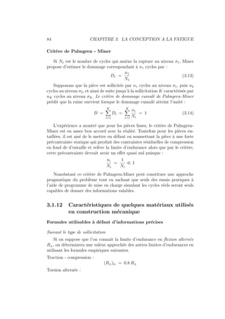 84 CHAPITRE 3. LA CONCEPTION A LA FATIGUE
Critère de Palmgren - Miner
Si N1 est le nombre de cycles qui amène la rupture au niveau σ1, Miner
propose d’estimer le dommage correspondant à n1 cycles par :
D1 =
n1
N1
(3.13)
Supposons que la pièce est sollicitée par n1 cycles au niveau σ1, puis n2
cycles au niveau σ2, et ainsi de suite jusqu’à la sollicitation K caractérisée par
nK cycles au niveau σK. Le critère de dommage cumulé de Palmgren-Miner
prédit que la ruine survient lorsque le dommage cumulé atteint l’unité :
D =
K
X
i=1
Di =
K
X
i=1
ni
Ni
= 1 (3.14)
L’expérience a montré que pour les pièces lisses, le critère de Palmgren-
Miner est en assez bon accord avec la réalité. Toutefois pour les pièces en-
taillées, il est aisé de le mettre en défaut en soumettant la pièce à une forte
précontrainte statique qui produit des contraintes résiduelles de compression
en fond de d’entaille et relève la limite d’endurance alors que par le critère,
cette précontrainte devrait avoir un effet quasi nul puisque :
ni
Ni
=
1
Ni
 1
Nonobstant ce critère de Palmgren-Miner peut constituer une approche
pragmatique du problème tout en sachant que seuls des essais pratiques à
l’aide de programme de mise en charge simulant les cycles réels seront seuls
capables de donner des informations valables.
3.1.12 Caractéristiques de quelques matériaux utilisés
en construction mécanique
Formules utilisables à défaut d’informations précises
Suivant le type de sollicitation
Si on suppose que l’on connaı̂t la limite d’endurance en flexion alternée
R±, on déterminera une valeur approchée des autres limites d’endurances en
utilisant les formules empiriques suivantes.
Traction - compression :
(R±)tc = 0.8 R±
Torsion alternée :
 