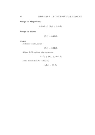 86 CHAPITRE 3. LA CONCEPTION A LA FATIGUE
Alliage de Magnésium
0.31 R0 ≤ (R±) ≤ 0.49 R0
Alliage de Titane
(R±) ' 0.45 R0
Nickel
Nickel en bandes, recuit :
(R±) = 0.34 R0
Alliage de Ni, suivant mise en oeuvre :
0.3 R0 ≤ (R±) ≤ 0.47 R0
Métal Monel (67%Ni − 30%Cu)
(R±) = 0.5 R0
 
