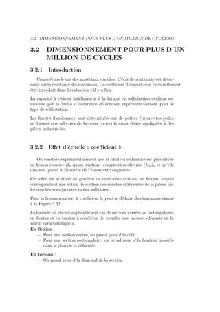 3.2. DIMENSIONNEMENT POUR PLUS D’UN MILLION DE CYCLES93
3.2 DIMENSIONNEMENT POUR PLUS D’UN
MILLION DE CYCLES
3.2.1 Introduction
Considérons le cas des matériaux ductiles. L’état de contrainte est déter-
miné par la résistance des matériaux. Un coefficient d’impact peut éventuellement
être introduit dans l’évaluation s’il y a lieu.
La capacité à résister indéfiniment à la fatigue en sollicitation cyclique est
mesurée par la limite d’endurance déterminée expérimentalement pour le
type de sollicitation.
Les limites d’endurance sont déterminées sur de petites éprouvettes polies
et doivent être affectées de facteurs correctifs avant d’être appliquées à des
pièces industrielles.
3.2.2 Effet d’échelle : coefficient b1
On constate expérimentalement que la limite d’endurance est plus élevée
en flexion rotative R± qu’en traction - compression alternée (R±)tc et qu’elle
diminue quand le diamètre de l’éprouvette augmente.
Cet effet est attribué au gradient de contrainte existant en flexion, auquel
correspondrait une action de soutien des couches extérieures de la pièces par
les couches sous-jacentes moins sollicitées.
Pour la flexion rotative, le coefficient b1 peut se déduire du diagramme donné
à la Figure 3.32.
La formule est encore applicable aux cas de sections carrées ou rectangulaires
en flexion et en torsion à condition de prendre une mesure adéquate de la
valeur caractéristique d.
En flexion :
— Pour une section carrée, on prend pour d le côté.
— Pour une section rectangulaire, on prend pour d la hauteur mesurée
dans le plan de la déformée.
En torsion :
— On prend pour d la diagonal de la section.
 