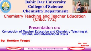 Bahir Dar University
College of Science
Chemistry Department
Chemistry Teaching and Teacher Education
(ChEd. 772)
Presentation on:
Conception of Teacher Education and Chemistry Teaching at
National and International levels
By: Derejaw Yesgat
Oct., 2021
Bahir Dar
1
3/25/2022 Chem. Teaching and Teacher Education
 