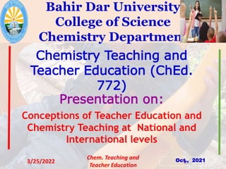 Bahir Dar University
College of Science
Chemistry Department
Chemistry Teaching and
Teacher Education (ChEd.
772)
Presentation on:
Conceptions of Teacher Education and
Chemistry Teaching at National and
International levels
Oct., 2021
3/25/2022
Chem. Teaching and
Teacher Education
1
 