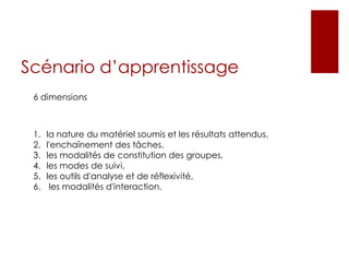Scénario d’apprentissage
6 dimensions
1. la nature du matériel soumis et les résultats attendus,
2. l'enchaînement des tâches,
3. les modalités de constitution des groupes,
4. les modes de suivi,
5. les outils d'analyse et de réflexivité,
6. les modalités d'interaction.
 