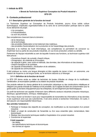 Brevet de Technicien Supérieur Conception du Produit Industriel 11
I - Intitulé du BTS
« Brevet de Technicien Supérieur Conception du Produit Industriel »
BTS CPI
II - Contexte professionnel
2-1- Description générale de la fonction de travail
Le Technicien Supérieur en Conception de Produits Industriels, pourvu d'une solide culture
technologique, d'aptitudes organisationnelles et du sens de la communication participe dans le cadre
d'une démarche de projet :
- à la conception,
- à l'industrialisation,
- au suivi de produits.
Ses compétences s'exercent dans le domaine :
- de la mécanique,
- de la technologie,
- des procédés d'élaboration et de traitement des matériaux,
- des procédés d'automatisation de la production et de l'assemblage des produits.
Associées à la maîtrise de l'outil informatique, ces compétences lui permettent de concevoir ou
d'optimiser tout ou partie de ces produits industriels, en vue d'une production unitaire ou sérielle.
Partenaire de l'équipe industrielle au sein de laquelle il exerce ses fonctions, ce technicien supérieur doit
faire preuve :
- d'ouverture d'esprit, de curiosité, d'esprit critique,
- d'imagination, de créativité et d'innovation,
- de capacité à gérer, avec ordre et méthode, des données, des informations et des dossiers,
- d'esprit d'analyse et de synthèse,
- de capacité d'interprétation, d'évaluation et de validation,
- de capacité de communication.
Il doit pratiquer au moins une langue étrangère et être capable de mener à bien, en autonomie, une
mission de moyenne ou de longue durée, sur le territoire national ou à l'étranger.
2-1-1- Définition de la fonction de travail
Le BTS CPI donne accès au métier de technicien de bureau d’études en charge de la modification,
l’amélioration, la reconception partielle ou la création de produits industriels.
Ces produits relèvent du champ général de la construction mécanique ou des constructions métalliques et
intègrent une grande diversité de matériaux et de procédés. Qu’il s’agisse de biens de consommation pour le
grand public ou de biens d’équipement pour les entreprises, ils sont largement pluri-technologiques.
Ce profil de technicien est capable d’intervenir dans différents secteurs industriels (industrie mécanique,
électrique, agroalimentaire, chimique, métallurgique...)
Pour mieux réussir sa fonction il aura pour responsabilité de transmettre les informations et les données
à ses supérieurs ainsi que ses subordonnés. Il est ainsi amené à rechercher l’information. En outre, il
doit assurer une responsabilité hiérarchique.
Ses activités l’amènent à :
 Participer à l'analyse des objectifs de conception, de modification ou de reconception d’un produit
industriel.
 Etablir un projet de construction de l'ensemble ou d'un sous ensemble (plan, nomenclature, bilan
économique).
 Réaliser des documents techniques relatifs à l'exploitation d’un produit industriel.
 Coordonner et superviser
Il doit respecter :
- les délais,
- les spécifications techniques et économiques
- les normes en vigueur
 