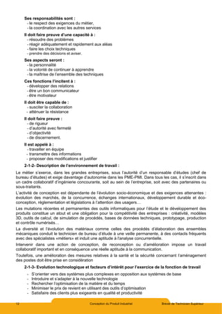 12 Conception du Produit Industriel Brevet de Technicien Supérieur
Ses responsabilités sont :
- le respect des exigences du métier,
- la coordination avec les autres services
Il doit faire preuve d’une capacité à :
- résoudre des problèmes
- réagir adéquatement et rapidement aux aléas
- faire les choix techniques
- prendre des décisions et aviser.
Ses aspects seront :
- la personnalité
- la volonté de continuer à apprendre
- la maîtrise de l’ensemble des techniques
Ces fonctions l’incitent à :
- développer des relations
- être un bon communicateur
- être motivateur
Il doit être capable de :
- susciter la collaboration
- atténuer la résistance
Il doit faire preuve :
- de rigueur
- d’autorité avec fermeté
- d’objectivité
- de discernement.
Il est appelé à :
- travailler en équipe
- transmettre des informations
- proposer des modifications et justifier
2-1-2- Description de l’environnement de travail :
Le métier s’exerce, dans les grandes entreprises, sous l’autorité d’un responsable d’études (chef de
bureau d’études) et exige davantage d’autonomie dans les PME-PMI. Dans tous les cas, il s’inscrit dans
un cadre collaboratif d’ingénierie concourante, soit au sein de l’entreprise, soit avec des partenaires ou
sous-traitants.
L’activité de conception est dépendante de l’évolution socio-économique et des exigences attenantes :
évolution des marchés, de la concurrence, échanges internationaux, développement durable et éco-
conception, réglementation et législations à l’attention des usagers…
Les mutations récentes et permanentes des outils informatiques pour l’étude et le développement des
produits constitue un atout et une obligation pour la compétitivité des entreprises : créativité, modèles
3D, outils de calcul, de simulation de procédés, bases de données techniques, prototypage, production
et contrôle numérisés…
La diversité et l’évolution des matériaux comme celles des procédés d’élaboration des ensembles
mécaniques conduit le technicien de bureau d’étude à une veille permanente, à des contacts fréquents
avec des spécialistes «métiers» et induit une aptitude à l'analyse concurrentielle.
Intervenir dans une action de conception, de reconception ou d’amélioration impose un travail
collaboratif important et en conséquence une réelle aptitude à la communication.
Toutefois, une amélioration des mesures relatives à la santé et la sécurité concernant l’aménagement
des postes doit être prise en considération
2-1-3- Evolution technologique et facteurs d’intérêt pour l’exercice de la fonction de travail
- S’orienter vers des systèmes plus complexes en opposition aux systèmes de base
- Introduire et s’adapter à la nouvelle technologie
- Rechercher l’optimisation de la matière et du temps
- Minimiser le prix de revient en utilisant des outils d’optimisation
- Satisfaire des clients plus exigeants en qualité et productivité
 