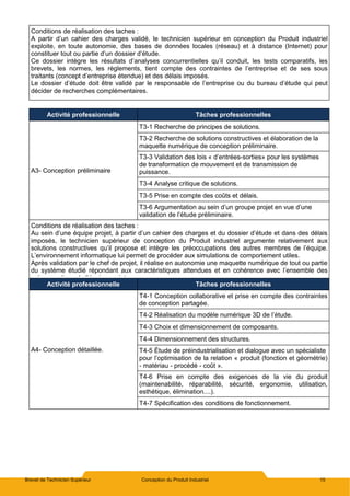 Brevet de Technicien Supérieur Conception du Produit Industriel 15
Conditions de réalisation des taches :
A partir d’un cahier des charges validé, le technicien supérieur en conception du Produit industriel
exploite, en toute autonomie, des bases de données locales (réseau) et à distance (Internet) pour
constituer tout ou partie d’un dossier d’étude.
Ce dossier intègre les résultats d’analyses concurrentielles qu’il conduit, les tests comparatifs, les
brevets, les normes, les règlements, tient compte des contraintes de l’entreprise et de ses sous
traitants (concept d’entreprise étendue) et des délais imposés.
Le dossier d’étude doit être validé par le responsable de l’entreprise ou du bureau d’étude qui peut
décider de recherches complémentaires.
Activité professionnelle Tâches professionnelles
A3- Conception préliminaire
T3-1 Recherche de principes de solutions.
T3-2 Recherche de solutions constructives et élaboration de la
maquette numérique de conception préliminaire.
T3-3 Validation des lois « d’entrées-sorties» pour les systèmes
de transformation de mouvement et de transmission de
puissance.
T3-4 Analyse critique de solutions.
T3-5 Prise en compte des coûts et délais.
T3-6 Argumentation au sein d’un groupe projet en vue d’une
validation de l’étude préliminaire.
Conditions de réalisation des taches :
Au sein d’une équipe projet, à partir d’un cahier des charges et du dossier d’étude et dans des délais
imposés, le technicien supérieur de conception du Produit industriel argumente relativement aux
solutions constructives qu’il propose et intègre les préoccupations des autres membres de l’équipe.
L’environnement informatique lui permet de procéder aux simulations de comportement utiles.
Après validation par le chef de projet, il réalise en autonomie une maquette numérique de tout ou partie
du système étudié répondant aux caractéristiques attendues et en cohérence avec l’ensemble des
préoccupations de l’équipe projet.
Activité professionnelle Tâches professionnelles
A4- Conception détaillée.
T4-1 Conception collaborative et prise en compte des contraintes
de conception partagée.
T4-2 Réalisation du modèle numérique 3D de l’étude.
T4-3 Choix et dimensionnement de composants.
T4-4 Dimensionnement des structures.
T4-5 Étude de préindustrialisation et dialogue avec un spécialiste
pour l’optimisation de la relation « produit (fonction et géométrie)
- matériau - procédé - coût ».
T4-6 Prise en compte des exigences de la vie du produit
(maintenabilité, réparabilité, sécurité, ergonomie, utilisation,
esthétique, élimination....).
T4-7 Spécification des conditions de fonctionnement.
 