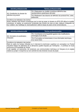 Brevet de Technicien Supérieur Conception du Produit Industriel 17
Activité professionnelle Tâches professionnelles
A5- Constitution du dossier de
définition de produit.
T5-1 Elaboration du modèle numérique définitif et des
représentations graphiques dérivées.
T5-2 Réalisation des dessins de définition de produits finis, cotés,
tolérancés.
Conditions de réalisation des taches :
Après validation des fichiers numériques par le chef de projet, le titulaire du BTS CPI affine le modèle
numérique, et réalise, en autonomie l’ensemble des fichiers de mise en plan, élabore l’intégralité de
leur cotation, leur habillage et, éventuellement, édite la liasse de plans et les nomenclatures.
Activité professionnelle Tâches professionnelles
A6- Animation et coordination
d’équipes
T6-1 Contribution à la traçabilité (gestion des modifications,
archivage) d’une étude.
T6-2 Formulation et transmission d’une information technique,
d’un savoir-faire.
Conditions de réalisation des taches :
Dans le cadre du bureau d’études où il intervient le technicien supérieur en conception du Produit
industriel intègre les éléments de la démarche qualité imposés par l’entreprise ; il contribue en toute
autonomie à la traçabilité de l’étude.
Il est capable, en autonomie, de construire une communication technique en français et en anglais
relative au projet. Il s’exprime sur son activité lors des diverses revues de projet.
 