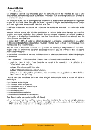 Brevet de Technicien Supérieur Conception du Produit Industriel 21
I- les compétences
1-1- Introduction
Les entreprises doivent en permanence, pour être compétitives sur des marchés de plus en plus
concurrentiels, adapter leurs produits aux besoins évolutifs de leurs clients et pour cela les optimiser et
en créer de nouveaux.
Les bureaux d'études, lieu de convergence de l'information et du savoir-faire de l'entreprise, s'organisent
de plus en plus sous forme d'équipes de projets, capables d'intégrer dans la conception de chaque
produit les objectifs de performances, de qualité et de coût.
A cet effet, ils prennent en compte les contraintes de l'entreprise telles que l'industrialisation et les
délais.
Dans ce contexte général très exigeant, l'innovation, la maîtrise de la valeur, la veille technologique
(produits techniques, procédés), l'informatisation des méthodes de conception, la maîtrise du système
d'information et de décisions, les techniques nouvelles de production (ingénierie simultanée), sont des
points clés pour les entreprises.
Le titulaire du BTS CPI est, après une période d'adaptation en entreprise, un spécialiste de conception,
de définition et de spécification des produits industriels relatifs à divers secteurs de biens (d'équipement,
intermédiaires et de consommation).
Dans ce cadre, le Technicien Supérieur CPI, spécialiste de mécanique, doit posséder les capacités à
intégrer toutes les informations provenant des autres disciplines pour les synthétiser dans son activité
principale de conception.
Le Technicien Supérieur CPI est donc un professionnel de formation polyvalente à dominante principale
de mécanicien.
Il doit posséder une formation technique, scientifique et humaine suffisamment ouverte pour :
- participer, dans le cadre d'une démarche de projet, à la conception, à la définition et à
l'industrialisation des produits,
- participer à la recherche et à l'innovation,
- participer à la gestion des ressources humaines,
- participer au suivi des produits (installation, mise en service, notices, gestion des informations en
retour sur la vie des produits).
Il évolue dans des entreprises de toutes tailles exerçant leurs activités dans la plupart des secteurs
économiques :
- Industries de la mécanique,
- Industries de biens d'équipement,
- Industries des transports, aéronautique,
- Industries de l'armement,
- Industries électriques,
- Industries des bio-technologies,
- Industries médicales et pharmaceutiques.
C'est dans ce cadre que ce référentiel a été élaboré.
Afin de conserver les liens qui les unissent dans les situations de travail, les compétences sont
développées par tâche professionnelle. Certaines compétences sont nécessaires à l’accomplissement
de différentes tâches associées aux activités professionnelles.
 