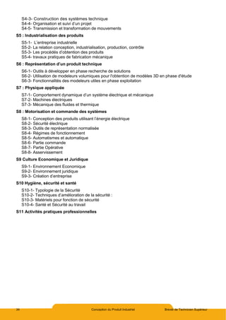 34 Conception du Produit Industriel Brevet de Technicien Supérieur
S4-3- Construction des systèmes technique
S4-4- Organisation et suivi d’un projet
S4-5- Transmission et transformation de mouvements
S5 : Industrialisation des produits
S5-1- L’entreprise industrielle
S5-2- La relation conception, industrialisation, production, contrôle
S5-3- Les procédés d’obtention des produits
S5-4- travaux pratiques de fabrication mécanique
S6 : Représentation d’un produit technique
S6-1- Outils à développer en phase recherche de solutions
S6-2- Utilisation de modeleurs volumiques pour l'obtention de modèles 3D en phase d'étude
S6-3- Fonctionnalités des modeleurs utiles en phase exploitation
S7 : Physique appliquée
S7-1- Comportement dynamique d’un système électrique et mécanique
S7-2- Machines électriques
S7-3- Mécanique des fluides et thermique
S8 : Motorisation et commande des systèmes
S8-1- Conception des produits utilisant l’énergie électrique
S8-2- Sécurité électrique
S8-3- Outils de représentation normalisée
S8-4- Régimes de fonctionnement
S8-5- Automatismes et automatique
S8-6- Partie commande
S8-7- Partie Opérative
S8-8- Asservissement
S9 Culture Economique et Juridique
S9-1- Environnement Economique
S9-2- Environnement juridique
S9-3- Création d’entreprise
S10 Hygiène, sécurité et santé
S10-1- Typologie de la Sécurité
S10-2- Techniques d’amélioration de la sécurité :
S10-3- Matériels pour fonction de sécurité
S10-4- Santé et Sécurité au travail
S11 Activités pratiques professionnelles
 