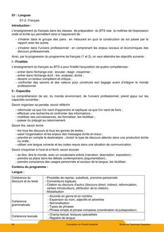 38 Conception du Produit Industriel Brevet de Technicien Supérieur
S1 : Langues
S1-2- Français
Introduction :
L'enseignement du français dans les classes de préparation du BTS vise la maîtrise de l'expression
orale et écrite qui permettent ainsi à l’apprenant de :
- s'insérer dans le groupe des pairs : en mesurant en quoi la construction de soi passe par le
rapport avec les autres
- s'insérer dans l'univers professionnel : en comprenant les enjeux sociaux et économiques des
discours professionnels
Ainsi, par la progression du programme de français (1 et 2), on veut atteindre les objectifs suivants :
I - Finalités
L'enseignement du français au BTS a pour finalité l'acquisition de quatre compétences :
- entrer dans l'échange oral : écouter, réagir, s'exprimer ;
- entrer dans l'échange écrit : lire, analyser, écrire ;
- devenir un lecteur compétent et critique ;
- confronter des savoirs et des valeurs pour construire son bagage avant d’intégrer le monde
professionnel.
II - Capacités
La compréhension de soi, du monde environnant, de l'univers professionnel, prend appui sur les
capacités suivantes :
Savoir organiser sa pensée, savoir réfléchir
- reformuler ce que l'on vient d'apprendre et expliquer ce que l'on vient de faire ;
- effectuer une recherche et confronter des informations ;
- mobiliser ses connaissances, les formaliser, les réutiliser ;
- passer du préjugé au raisonnement.
Savoir lire, savoir écrire
- lire tous les discours et tous les genres de textes ;
- saisir l'organisation et les enjeux des messages écrits et oraux ;
- prendre en compte le destinataire ; choisir le type de discours attendu dans une production écrite
ou orale ;
- utiliser une langue correcte et les codes requis dans une situation de communication.
Savoir s'exprimer à l'oral et à l'écrit, savoir écouter
- se dire, dire le monde, avec un vocabulaire précis (narration, description, exposition) ;
- prendre sa place dans les débats contemporains (argumentation) ;
- prendre conscience des usages personnels et sociaux de la langue, les réutiliser.
Contenu du programme :
Langue :
Cohérence du
discours et du texte
- Procédés de reprise, substituts, pronoms personnels
- Connecteurs logiques
- Citation du discours d'autrui (discours direct, indirect, reformulation,
verbes introducteurs, attribution de la citation)
- Modalisation
Cohérence
grammaticale
- Accords en genre et en nombre.
- Expansion du nom, adjectifs et adverbes
- Nominalisation
- Types de phrases
- Phrase simple et phrase complexe (coordination et juxtaposition)
Cohérence lexicale
- Champ lexical, lexiques spécialisés
- Registre de langue
 