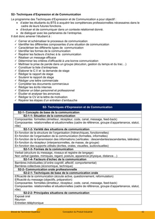 Brevet de Technicien Supérieur Conception du Produit Industriel 43
S2- Techniques d’Expression et de Communication
Le programme des Techniques d’Expression et de Communication a pour objectif :
 d’aider les étudiants du BTS à acquérir les compétences professionnelles nécessaires dans le
cadre de leurs futures fonctions.
 d’évoluer et de communiquer dans un contexte relationnel donné.
 de dialoguer avec les partenaires de l’entreprise.
Il doit donc amener l’étudiant à :
 Cerner et schématiser le processus de communication
 Identifier les différentes composantes d’une situation de communication
 Caractériser les différents types de communication
 Identifier les formes de la communication
 Repérer les facteurs d’échec à la communication
 Réaliser un message efficace
 Déterminer les critères d’efficacité à une bonne communication
 Maîtriser la prise de parole dans un groupe (élocution, gestion du temps et du trac…)
 Constituer la liste d’entreprises
 Elaborer le C.V et la demande de stage
 Rédiger le rapport de stage
 Soutenir le rapport de stage
 Rédiger une lettre commerciale
 Compléter les documents commerciaux
 Rédiger les écrits internes
 Elaborer un bilan personnel et professionnel
 Etudier et analyser les annonces
 Rédiger le CV et la lettre de motivation
 Repérer les étapes d’un entretien d’embauche
S2- Techniques d’Expression et de Communication
S2-1- Concepts de base de la communication
S2-1-1- Situation de la communication
Composantes formelles (émetteur, récepteur, code, canal, message, feed-back)
Composantes relationnelles et situationnelles (cadre de référence, groupe d’appartenance, statut,
rôle)
S2-1-2- Variété des situations de communication
En fonction de la structure de l’organisation (hiérarchiques, fonctionnelles)
En fonction de l’organisation de la communication (formelles, informelles)
En fonction de la transmission des informations (verticales : descendantes/ascendantes, latérales)
En fonction du récepteur (interpersonnelles, de masse, de groupe)
En fonction des supports utilisés (écrites, orales, visuelles, audiovisuelles)
S2-1-3- Formes de la communication
Verbal (structure du message, niveaux et registre de langage)
Non verbal (gestes, mimiques, regard, posture, apparence physique, distance…)
S2-1-4- Facteurs d’échec de la communication
Barrières individuelles (d’ordre cognitif, affectif, comportemental)
Barrières collectives (économique, technique)
S2-2- Communication orale professionnelle
S2-2-1- Techniques de base de la communication orale
Efficacité de la communication (écoute active, questionnement, reformulation)
Efficacité du message (objectifs, préparation)
Composantes formelles (émetteur, récepteur, code, canal, message, feed-back)
Composantes relationnelles et situationnelles (cadre de référence, groupe d’appartenance, statut,
rôle)
S2-2-2- Principales situations de communication
Exposé oral
Réunion
Entretien téléphonique
 