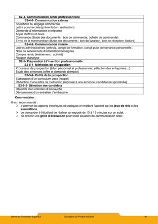 Brevet de Technicien Supérieur Conception du Produit Industriel 45
S2-4- Communication écrite professionnelle
S2-4-1- Communication externe
Spécificité du langage commercial
Lettre commerciale (présentation, réalisation)
Demande d’informations et réponse
Appel d’offres et devis
Commande (étude des documents : bon de commande, bulletin de commande)
Envoi de la marchandise (étude des documents : bon de livraison, bon de réception, facture)
S2-4-2- Communication interne
Lettres administratives (préavis, congé de formation, congé pour convenance personnelle)
Note de service/note d’information/consignes
Compte rendu (événement, activité)
Rapport d’analyse
S2-5- Préparation à l’insertion professionnelle
S2-5-1- Méthodes de prospection
Processus de prospection (bilan personnel et professionnel, sélection des entreprises…)
Etude des annonces (offre et demande d’emploi)
S2-5-2- Outils de la prospection
Elaboration d’un curriculum vitae (rappel)
Rédaction d’une lettre de motivation (réponse à une annonce, candidature spontanée)
S2-5-3- Sélection des candidats
Objectifs d’un entretien d’embauche
Déroulement d’un entretien d’embauche
Commentaire :
Il est recommandé :
 d’alterner les apports théoriques et pratiques en mettant l’accent sur les jeux de rôle et les
simulations,
 de demander à l’étudiant de réaliser un exposé de 10 à 15 minutes sur un sujet,
 de prévoir une grille d’évaluation pour toute situation de communication orale
 