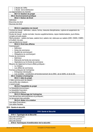 Brevet de Technicien Supérieur Conception du Produit Industriel 47
o L’étude de l’offre
o L’étude de la distribution
La segmentation du marché
S9-1-5- Gestion du projet
S9-2- Environnement juridique
S9-2-1- Notion de Droit
Définition
Branches de droit
Sources de droit
S9-2-2- Législation du travail
Contrat du travail : définition, nature, forme, mesures disciplinaires, rupture et suspension du
contrat de travail
Durée de travail : durée normale, heures supplémentaires, repos hebdomadaire, jours féries,
congés annuels payés.
Rémunération : salaire de base, salaire brut, salaire net, retenues sur salaire (IGR, CNSS, CIMR)
et bulletin de paie.
Les accidents du travail
S9-2-3- Droit des affaires
Commerçant :
o Définition
o Actes de commerce
o Qualité de commerçant
o Obligations du commerçant
Fonds de commerce
o Définition
o Eléments de fonds de commerce
o Opérations sur le fonds de commerce
Moyens de règlement et leurs effets juridiques :
o Le chèque ;
o Les effets de commerce.
Formes juridiques de l’entreprise
o Entreprise individuelle ;
o Les sociétés : constitution et fonctionnement de la SNC, de la SARL et de la SA.
S9-3- Création d’entreprise
S9-3-1- Idée du projet
L’idée comme point de départ ;
Les profils des créateurs ;
L’avant projet.
S9-3-2- Faisabilité du projet
La faisabilité économique ;
La faisabilité financière ;
La faisabilité juridique.
S9-3-3- Démarrage de l’entreprise
Les démarches administratives et juridiques ;
Le lancement des activités.
S9-3-4- Aides à la création
Les aides financières ;
Les aides fiscales.
S10 : Santé et sécurité
S10- Santé et Sécurité
S10-1- Typologie de la Sécurité
Sécurité intrinsèque ;
Sécurité positive ;
Sécurité directe
S10-2- Techniques d’amélioration de la sécurité :
 