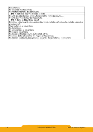48 Conception du Produit Industriel Brevet de Technicien Supérieur
Surveillance ;
Redondance et autocontrôle ;
Comportement orienté des constituants
S10-3- Matériels pour fonction de sécurité
Sécurité d’accès : barrage optique, tapis sensible, verrou de sécurité, …
Sécurité d’arrêt : détecteur de vitesse nulle,
S10-4- Santé et Sécurité au travail
Définitions (sécurité, prévention, accident du travail, maladie professionnelle, maladie à caractère
professionnel) ;
Organisation de la prévention ;
Réglementation ;
Documents liés à la prévention ;
Mesures de prévention ;
Règles de santé et de sécurité au travail (S & ST) ;
Conditions de travail : analyse des risques professionnels ;
Réalisation, en sécurité, des opérations courantes d'exploitation de l’équipement.
 