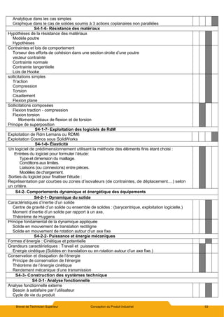 Brevet de Technicien Supérieur Conception du Produit Industriel 53
Analytique dans les cas simples
Graphique dans le cas de solides soumis à 3 actions coplanaires non parallèles
S4-1-6- Résistance des matériaux
Hypothèses de la résistance des matériaux
Modèle poutre
Hypothèses
Contraintes et lois de comportement
Torseur des efforts de cohésion dans une section droite d’une poutre
vecteur contrainte
Contrainte normale
Contrainte tangentielle
Lois de Hooke
sollicitations simples
Traction
Compression
Torsion
Cisaillement
Flexion plane
Sollicitations composées
Flexion traction - compression
Flexion torsion
Moments idéaux de flexion et de torsion
Principe de superposition
S4-1-7- Exploitation des logiciels de RdM
Exploitation de Rdm Lemans ou RDM6
Exploitation Cosmos sous SolidWorks
S4-1-8- Élasticité
Un logiciel de prédimensionnement utilisant la méthode des éléments finis étant choisi :
Entrées du logiciel pour formuler l’étude:
Type et dimension du maillage.
Conditions aux limites.
Liaisons (ou connexions) entre pièces.
Modèles de chargement.
Sorties du logiciel pour finaliser l’étude :
Représentation par courbes ou zones d’isovaleurs (de contraintes, de déplacement....) selon
un critère.
S4-2- Comportements dynamique et énergétique des équipements
S4-2-1- Dynamique du solide
Caractéristiques d’inertie d’un solide
Centre de gravité d’un solide ou ensemble de solides : (barycentrique, exploitation logicielle,)
Moment d’inertie d’un solide par rapport à un axe,
Théorème de Huygens
Principe fondamental de la dynamique appliquée
Solide en mouvement de translation rectiligne
Solide en mouvement de rotation autour d’un axe fixe
S4-2-2- Puissance et énergie mécaniques
Formes d’énergie : Cinétique et potentielle
Grandeurs caractéristiques : Travail et puissance
Energie cinétique (Solides en translation ou en rotation autour d’un axe fixe.)
Conservation et dissipation de l’énergie
Principe de conservation de l’énergie
Théorème de l’énergie cinétique
Rendement mécanique d’une transmission
S4-3- Construction des systèmes technique
S4-3-1- Analyse fonctionnelle
Analyse fonctionnelle externe
Besoin à satisfaire par l’utilisateur
Cycle de vie du produit
 
