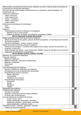 Brevet de Technicien Supérieur Conception du Produit Industriel 55
Détermination du prédimensionnement et/ou validation du choix à l’aide de bases de données de
constructeurs et de logiciels spécialisés.
Données technico-économiques comparatives (prix du composant, coûts d’installation, de
maintenance, etc…)
Actionneurs électriques :
moteur synchrone,
moteur asynchrone,
moteur « brushless »,
moteur « pas à pas »,
moteur linéaire.
Actionneurs pneumatiques et hydrauliques :
vérin,
moteur.
Capteurs :
Caractéristiques externes d’utilisation et d’intégration
Détecteur avec ou sans contact.
Capteur de position, de vitesse, d’accélération, de pression, d’effort.
S4-3-5- Ergonomie et sûreté des produits
Règles générales d’ergonomie des produits et systèmes :
Bases de données sur les gestes, postures et efforts acceptables, sur les fréquences et durées
de maintien possibles...
Éléments d’esthétique : matière, couleurs, formes.
Sûreté de fonctionnement des produits et systèmes :
Démarche de conception : inventaire des énergies et des risques, solutions de prévention, de
protection, d’instruction.
Outils d’analyse des risques : arbre d’événement, AMDEC, bases de données sur les normes et
règlements, les protections, la signalisation.
S4-3-6- Relation produit, matériau, procédé
Matériaux de construction mécanique
Types de matériaux :
Matériaux métalliques
Matières Plastiques : polymères et élastomères
Matériaux composites
Céramiques
Verres
Les caractéristiques des matériaux
Structure cristalline et moléculaire des matériaux
Conséquences sur les comportements mécaniques
Caractéristiques physico-chimiques :
Masse volumique,
Conductibilité
Résistance à la corrosion
Caractéristiques mécaniques :
Résistance
Dureté
Résilience
Fatigue
Désignation des matériaux
Traitement des matériaux :
Principes du procédé.
Matériaux concernés et fonctionnalités satisfaites.
Évolution des caractéristiques.
pour les traitements et revêtements suivants :
trempe, revenu, recuit,
trempe superficielle, cémentation, nitruration,
revêtement métallique : galvanisation, nickelage…
autres revêtements : peintures, résines…
Interaction fonction - matériau - géométrie – procédé :
Critères de choix d’un matériau.
 
