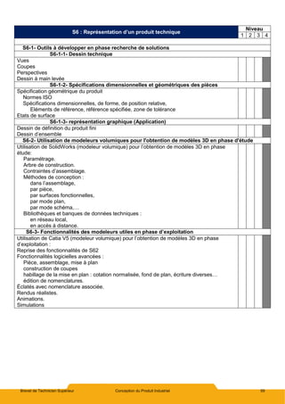 Brevet de Technicien Supérieur Conception du Produit Industriel 59
S6 : Représentation d’un produit technique
Niveau
1 2 3 4
S6-1- Outils à développer en phase recherche de solutions
S6-1-1- Dessin technique
Vues
Coupes
Perspectives
Dessin à main levée
S6-1-2- Spécifications dimensionnelles et géométriques des pièces
Spécification géométrique du produit
Normes ISO
Spécifications dimensionnelles, de forme, de position relative,
Eléments de référence, référence spécifiée, zone de tolérance
Etats de surface
S6-1-3- représentation graphique (Application)
Dessin de définition du produit fini
Dessin d’ensemble
S6-2- Utilisation de modeleurs volumiques pour l'obtention de modèles 3D en phase d'étude
Utilisation de SolidWorks (modeleur volumique) pour l’obtention de modèles 3D en phase
étude:
Paramétrage.
Arbre de construction.
Contraintes d’assemblage.
Méthodes de conception :
dans l’assemblage,
par pièce,
par surfaces fonctionnelles,
par mode plan,
par mode schéma,…
Bibliothèques et banques de données techniques :
en réseau local,
en accès à distance.
S6-3- Fonctionnalités des modeleurs utiles en phase d’exploitation
Utilisation de Catia V5 (modeleur volumique) pour l’obtention de modèles 3D en phase
d’exploitation :
Reprise des fonctionnalités de S62
Fonctionnalités logicielles avancées :
Pièce, assemblage, mise à plan
construction de coupes
habillage de la mise en plan : cotation normalisée, fond de plan, écriture diverses…
édition de nomenclatures.
Éclatés avec nomenclature associée.
Rendus réalistes.
Animations.
Simulations
 