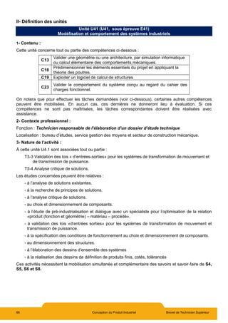 66 Conception du Produit Industriel Brevet de Technicien Supérieur
II- Définition des unités
Unité U41 (U41, sous épreuve E41)
Modélisation et comportement des systèmes industriels
1- Contenu :
Cette unité concerne tout ou partie des compétences ci-dessous :
C13
Valider une géométrie ou une architecture, par simulation informatique
ou calcul élémentaire des comportements mécaniques.
C18
Prédimensionner les éléments essentiels du projet en appliquant la
théorie des poutres.
C19 Exploiter un logiciel de calcul de structures
C23
Valider le comportement du système conçu au regard du cahier des
charges fonctionnel.
On notera que pour effectuer les tâches demandées (voir ci-dessous), certaines autres compétences
peuvent être mobilisées. En aucun cas, ces dernières ne donneront lieu à évaluation. Si ces
compétences ne sont pas maîtrisées, les tâches correspondantes doivent être réalisées avec
assistance.
2- Contexte professionnel :
Fonction : Technicien responsable de l’élaboration d’un dossier d’étude technique
Localisation : bureau d’études, service gestion des moyens et secteur de construction mécanique.
3- Nature de l’activité :
À cette unité U4.1 sont associées tout ou partie :
T3-3 Validation des lois « d’entrées-sorties» pour les systèmes de transformation de mouvement et
de transmission de puissance.
T3-4 Analyse critique de solutions.
Les études concernées peuvent être relatives :
- à l’analyse de solutions existantes.
- à la recherche de principes de solutions.
- à l’analyse critique de solutions.
- au choix et dimensionnement de composants.
- à l’étude de pré-industrialisation et dialogue avec un spécialiste pour l’optimisation de la relation
«produit (fonction et géométrie) – matériau – procédé».
- à validation des lois «d’entrées sorties» pour les systèmes de transformation de mouvement et
transmission de puissance.
- à la spécification des conditions de fonctionnement au choix et dimensionnement de composants.
- au dimensionnement des structures.
- à l’élaboration des dessins d’ensemble des systèmes
- à la réalisation des dessins de définition de produits finis, cotés, tolérancés
Ces activités nécessitent la mobilisation simultanée et complémentaire des savoirs et savoir-faire de S4,
S5, S6 et S8.
 